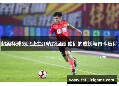 超级杯球员职业生涯精彩回顾 他们的成长与奋斗历程
