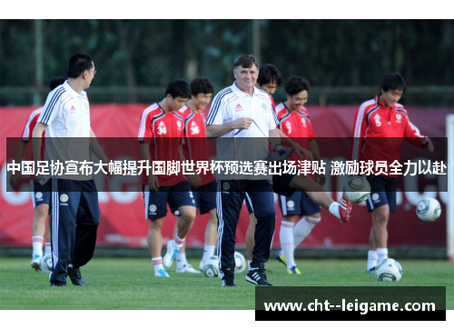 中国足协宣布大幅提升国脚世界杯预选赛出场津贴 激励球员全力以赴