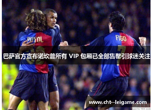 巴萨官方宣布诺坎普所有 VIP 包厢已全部售罄引球迷关注 巴萨官方宣布诺坎普所有 VIP 包厢已全部售罄引球迷关注