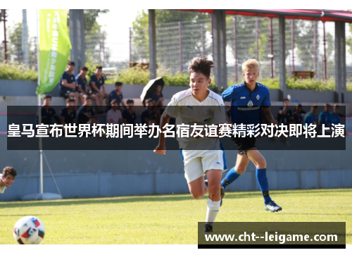 皇马宣布世界杯期间举办名宿友谊赛精彩对决即将上演