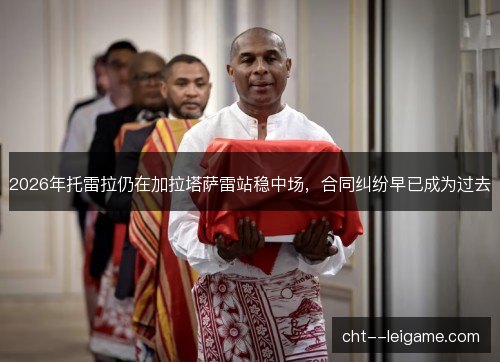 2026年托雷拉仍在加拉塔萨雷站稳中场,合同纠纷早已成为过去 2026年托雷拉仍在加拉塔萨雷站稳中场,合同纠纷早已成为过去